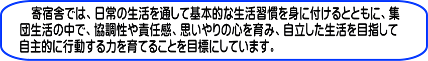 寄宿舎では、日常の生活を通して基本的な生活習慣を身に付けるとともに、集団生活の中で、協調性や責任感、思いやりの心を育み、自立した生活を目指して 自主的に行動する力を育てることを目標にしています。